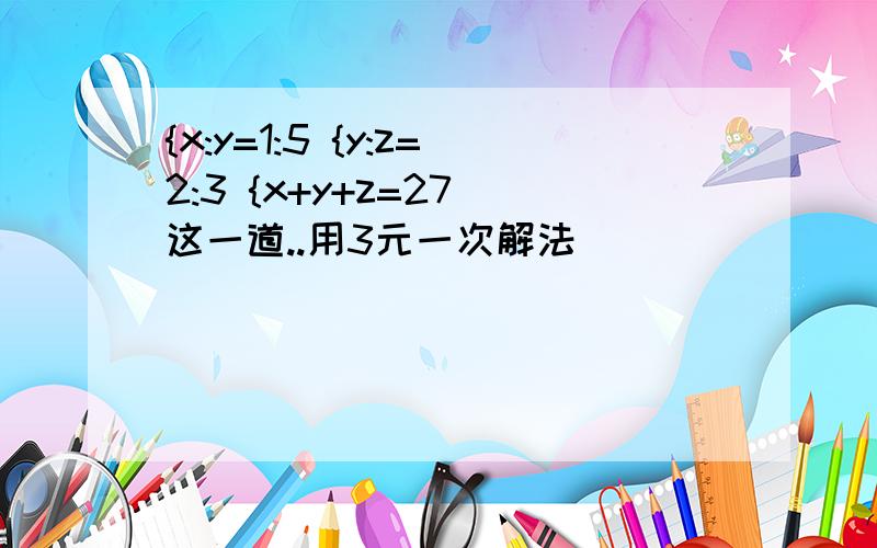 {x:y=1:5 {y:z=2:3 {x+y+z=27 这一道..用3元一次解法