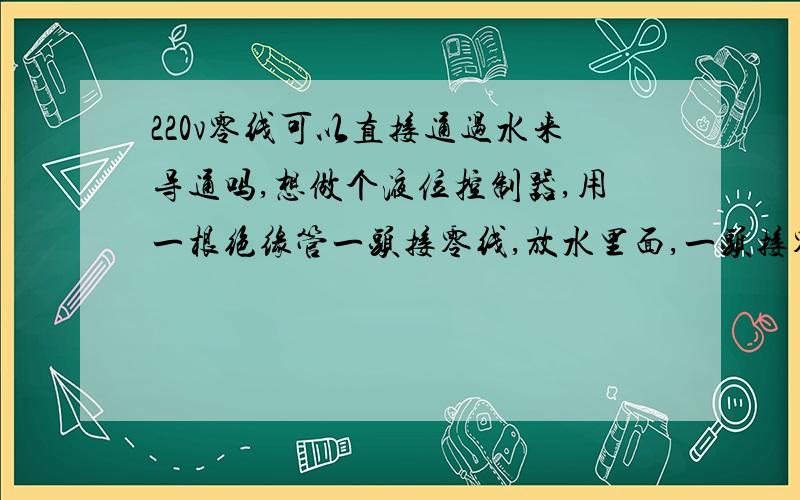 220v零线可以直接通过水来导通吗,想做个液位控制器,用一根绝缘管一头接零线,放水里面,一头接零线控制,水位上来淹到上端控制零线时,零线导通,