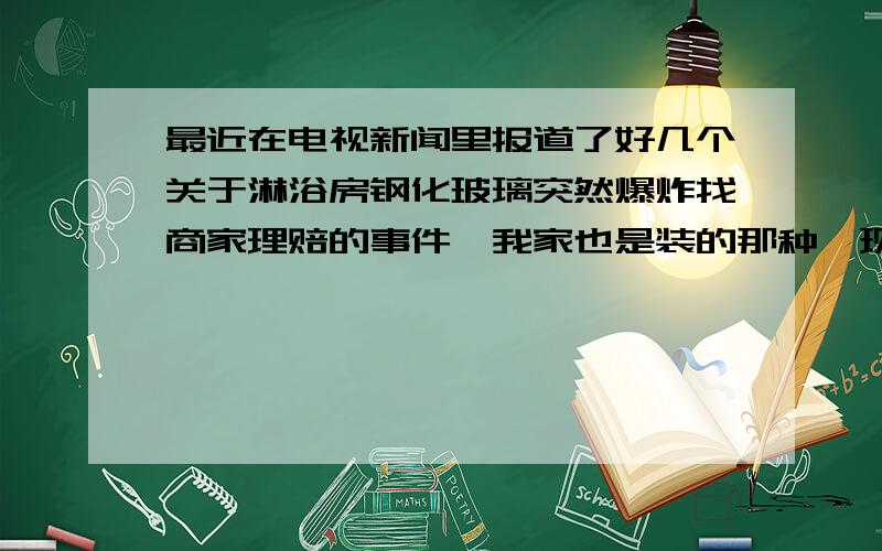 最近在电视新闻里报道了好几个关于淋浴房钢化玻璃突然爆炸找商家理赔的事件,我家也是装的那种,现在洗澡的时候总是小心翼翼的,生怕也遇到这种事,挺烦人的.用得都心惊胆颤地,