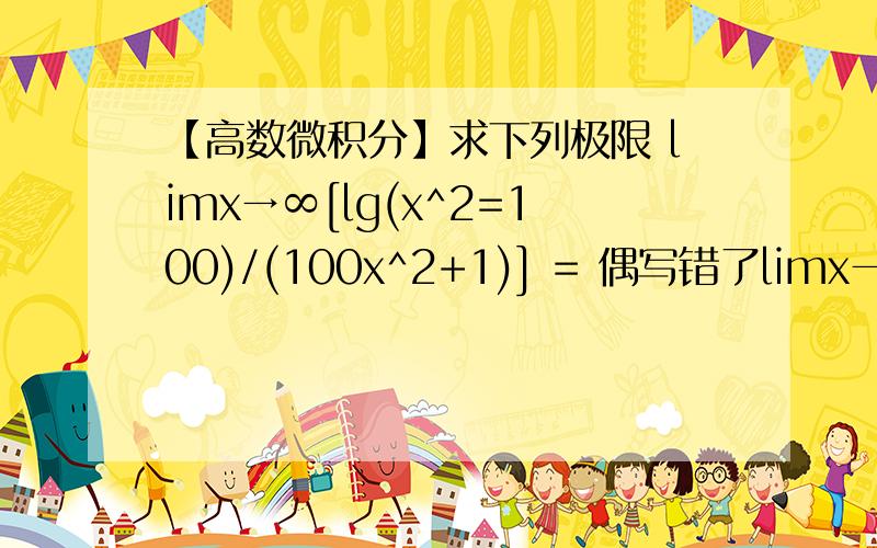 【高数微积分】求下列极限 limx→∞[lg(x^2=100)/(100x^2+1)] = 偶写错了limx→∞[lg(x^2+100)/(100x^2+1)]