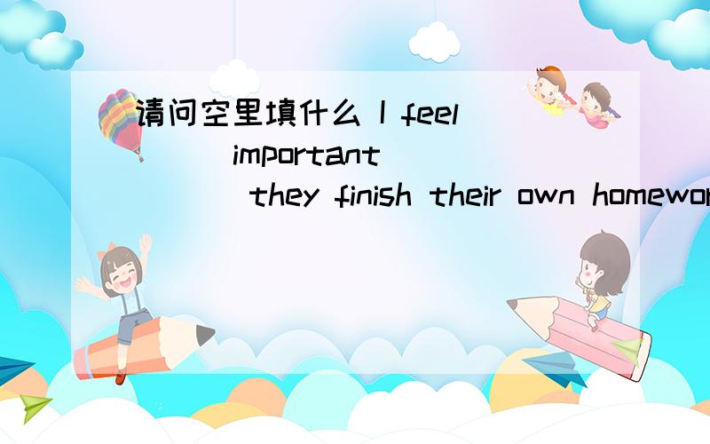 请问空里填什么 I feel __ important ___ they finish their own homework on time我觉得他们按时完成自己的家庭作业是很重要的