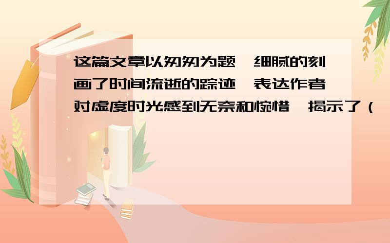 这篇文章以匆匆为题,细腻的刻画了时间流逝的踪迹,表达作者对虚度时光感到无奈和惋惜,揭示了（ ）的年轻人以有所（ ）.《 》,《 》等均以诗意盎然著称于世.