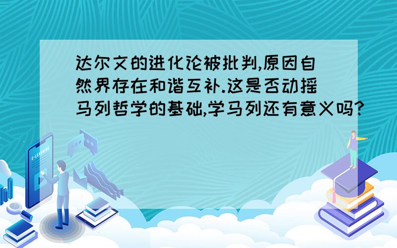 达尔文的进化论被批判,原因自然界存在和谐互补.这是否动摇马列哲学的基础,学马列还有意义吗?