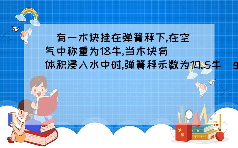 ．有一木块挂在弹簧秤下,在空气中称重为18牛,当木块有 体积浸入水中时,弹簧秤示数为10.5牛（g=10牛/千克）,问：（1）木块的密度多大 （2）如果把木块从弹簧秤上取下来放在水中,那么在木