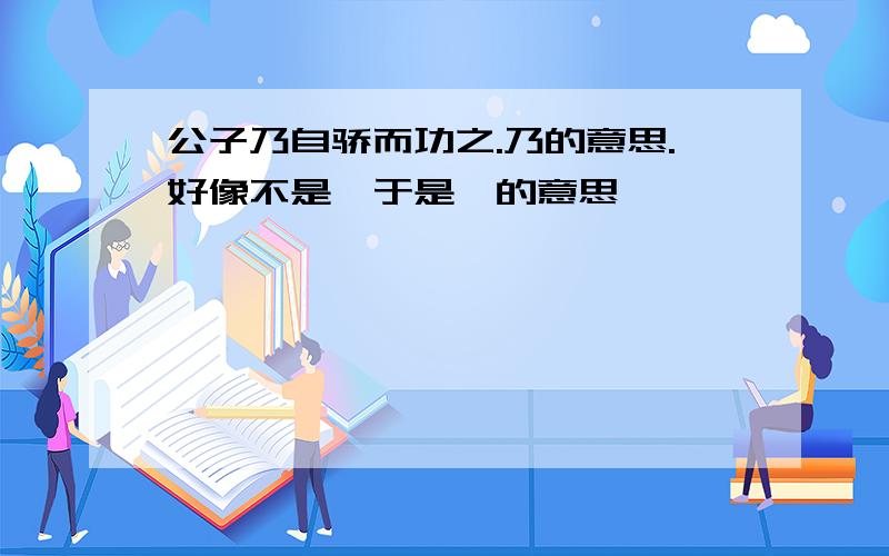 公子乃自骄而功之.乃的意思.好像不是【于是】的意思