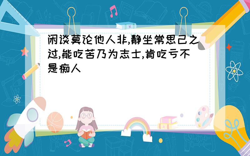 闲谈莫论他人非,静坐常思己之过,能吃苦乃为志士,肯吃亏不是痴人