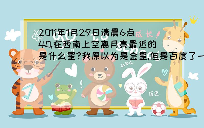 2011年1月29日清晨6点40,在西南上空离月亮最近的是什么星?我原以为是金星,但是百度了一下,居然还有其他答案、麻烦哪位懂天文的朋友帮助回答一下.在这个日期、这个时间,确切的应该是什么