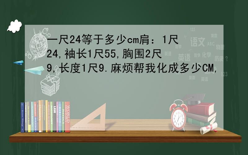 一尺24等于多少cm肩：1尺24,袖长1尺55,胸围2尺9,长度1尺9.麻烦帮我化成多少CM,