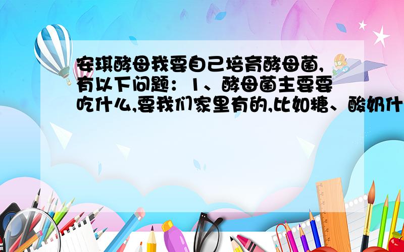 安琪酵母我要自己培育酵母菌,有以下问题：1、酵母菌主要要吃什么,要我们家里有的,比如糖、酸奶什么的.面粉不要,影响观察.2、酵母会分解什么有机物,如果把酵母倒进鱼缸里,鱼缸会干净吗