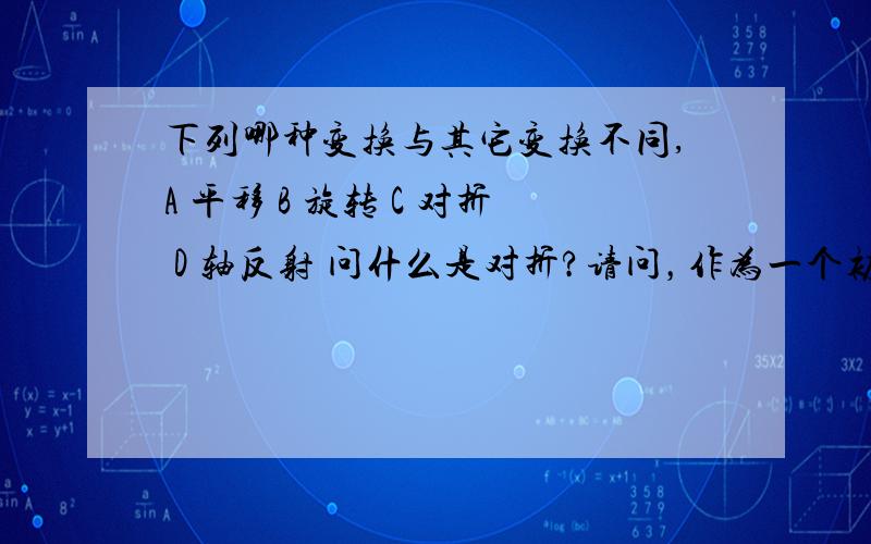 下列哪种变换与其它变换不同,A 平移 B 旋转 C 对折 D 轴反射 问什么是对折?请问，作为一个初中生，由于教材上没有明确定义对折，大家对对折的理解也是众说一词，所以本人认为此题不太