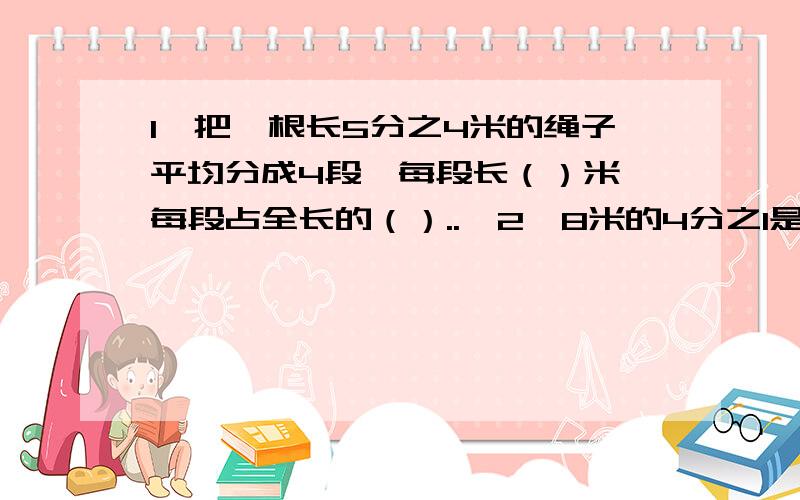 1、把一根长5分之4米的绳子平均分成4段,每段长（）米,每段占全长的（）..,2、8米的4分之1是（）米,（）米的4分之1是8米,8米增加它的4分之1是（）米,8米减少它的4分之1是（）米.3、（）除5＝