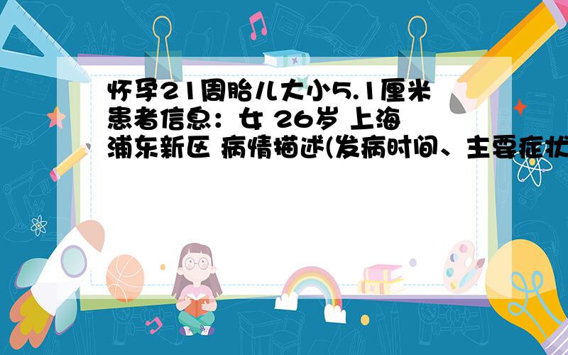 怀孕21周胎儿大小5.1厘米患者信息：女 26岁 上海 浦东新区 病情描述(发病时间、主要症状等)：你好,孕21周双顶径,头围19.1厘米,股骨长3.5厘米,胎心探及,胎心率144次/分,腹围16.2厘米,胎盘位置前