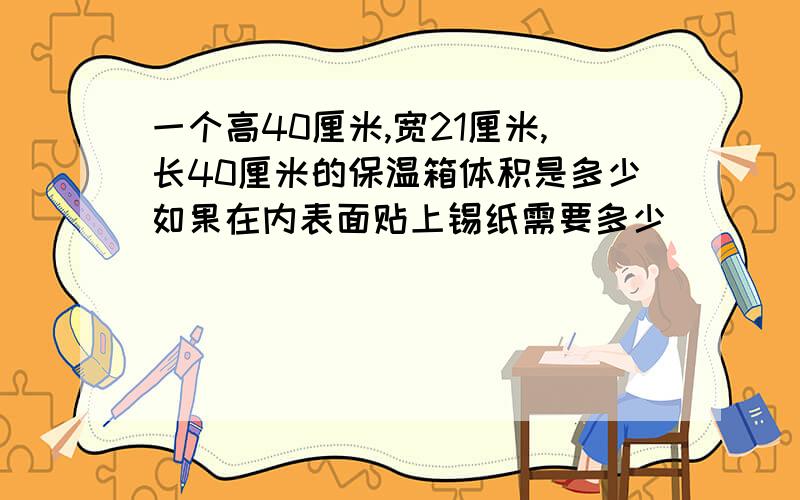 一个高40厘米,宽21厘米,长40厘米的保温箱体积是多少如果在内表面贴上锡纸需要多少