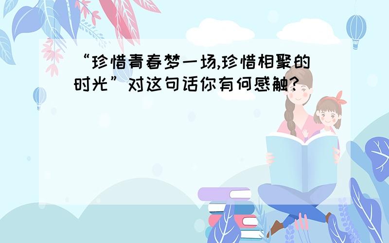 “珍惜青春梦一场,珍惜相聚的时光”对这句话你有何感触?