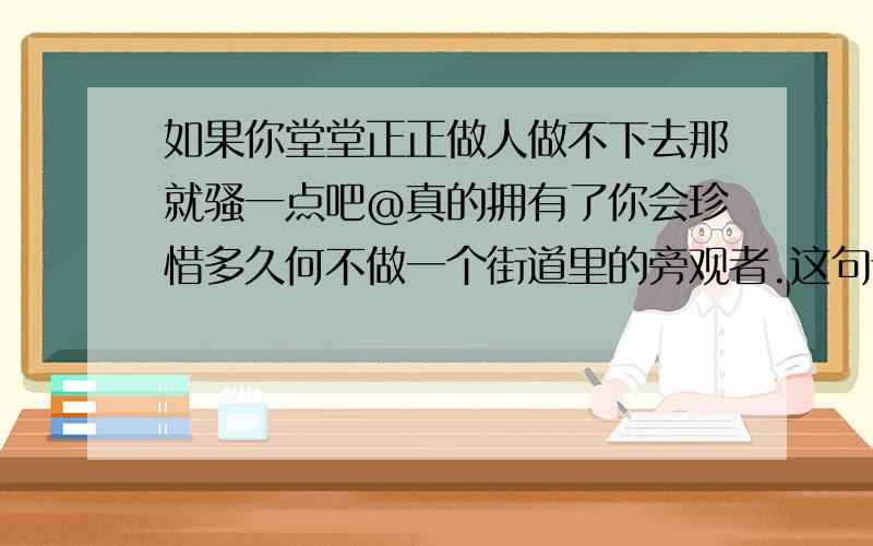 如果你堂堂正正做人做不下去那就骚一点吧@真的拥有了你会珍惜多久何不做一个街道里的旁观者.这句话如果你堂堂正正做人做不下去那就骚一点吧@真的拥有了你会珍惜多久何不做一个街道