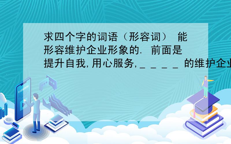 求四个字的词语（形容词） 能形容维护企业形象的. 前面是提升自我,用心服务,_ _ _ _ 的维护企业的形象