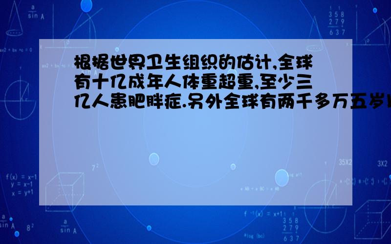 根据世界卫生组织的估计,全球有十亿成年人体重超重,至少三亿人患肥胖症.另外全球有两千多万五岁以下的儿童肥胖超重.全世界有百分之十左右的六至十八岁的在校学生患有肥胖症．而在诸