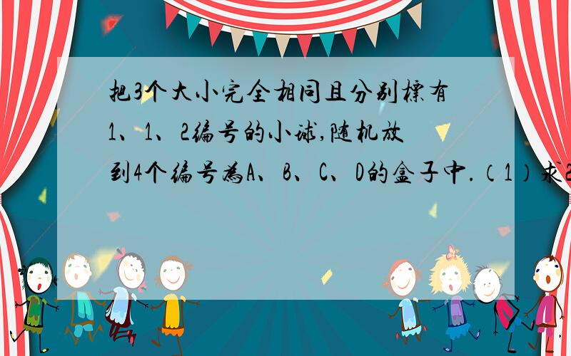 把3个大小完全相同且分别标有1、1、2编号的小球,随机放到4个编号为A、B、C、D的盒子中.（1）求2号小球恰好放在B号盒子的概率（2）记ξ为落在A盒中所有小球编号的数字之和（若盒中无球,则