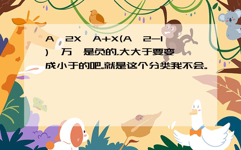 A^2X＞A+X(A^2-1)  万一是负的，大大于要变成小于的吧。就是这个分类我不会。