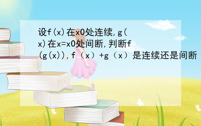 设f(x)在x0处连续,g(x)在x=x0处间断,判断f(g(x)),f（x）+g（x）是连续还是间断