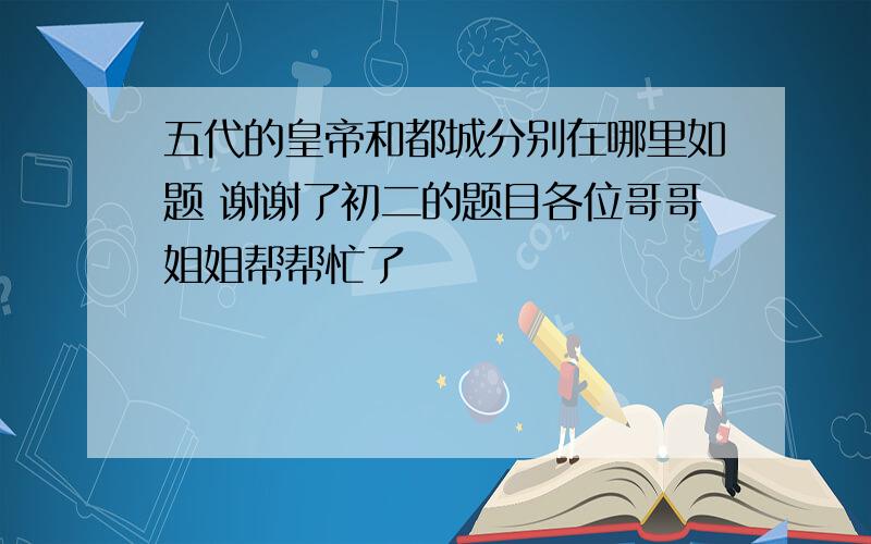 五代的皇帝和都城分别在哪里如题 谢谢了初二的题目各位哥哥姐姐帮帮忙了