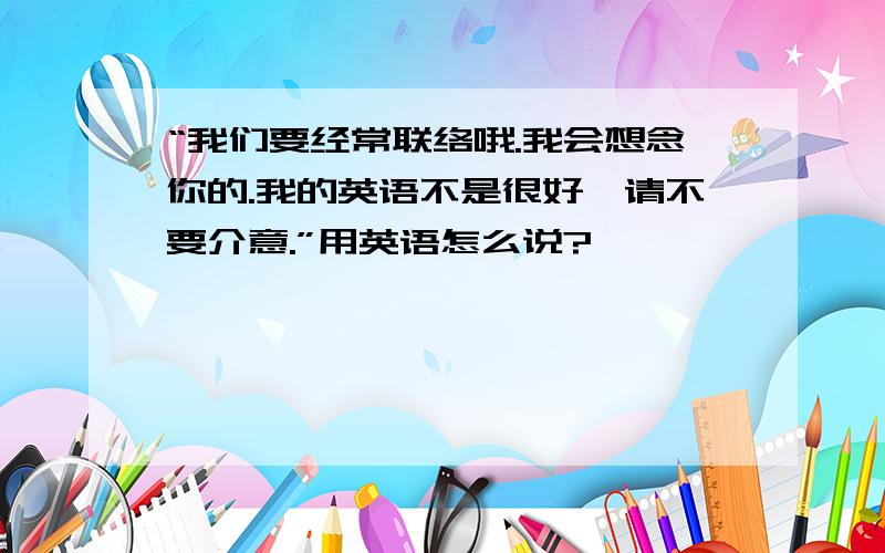 “我们要经常联络哦.我会想念你的.我的英语不是很好,请不要介意.”用英语怎么说?