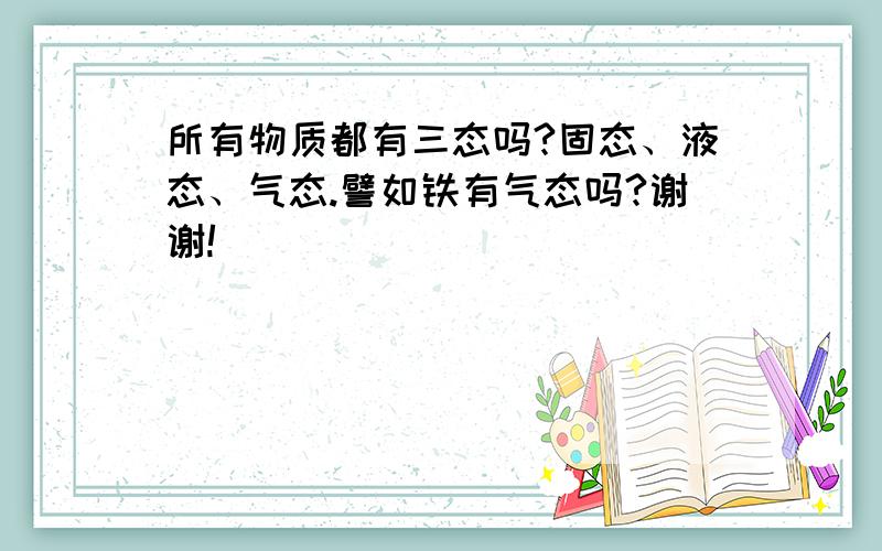 所有物质都有三态吗?固态、液态、气态.譬如铁有气态吗?谢谢!