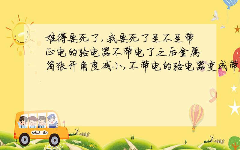 难得要死了,我要死了是不是带正电的验电器不带电了之后金属箔张开角度减小,不带电的验电器变成带正电验电金属箔的张开角度增大,还有什么此类有关的情况呢?