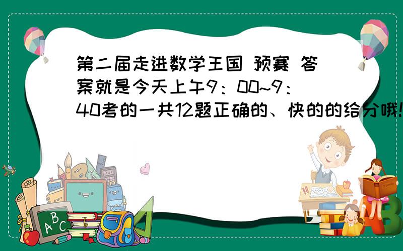 第二届走进数学王国 预赛 答案就是今天上午9：00~9：40考的一共12题正确的、快的的给分哦!5~@^_^@~