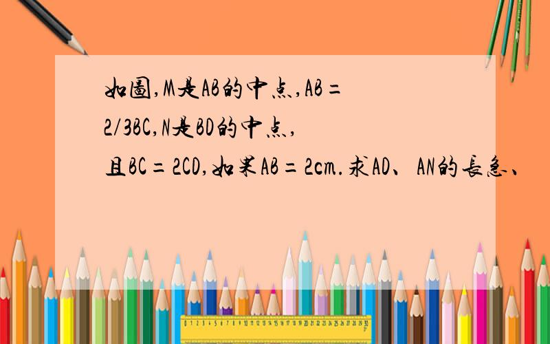 如图,M是AB的中点,AB=2/3BC,N是BD的中点,且BC=2CD,如果AB=2cm.求AD、AN的长急、