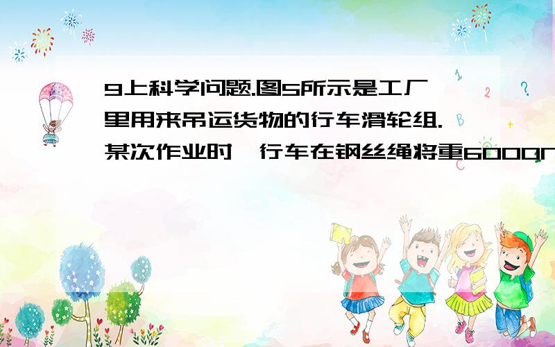 9上科学问题.图5所示是工厂里用来吊运货物的行车滑轮组.某次作业时,行车在钢丝绳将重6000N的货物匀速竖直提升3m,提升货物时间是20s,则:(1)在竖直提升货物的过程中,货物重力所做的功是多少