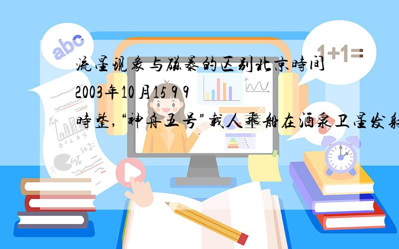 流星现象与磁暴的区别北京时间2003年10月15 9 9时整,“神舟五号”载人飞船在酒泉卫星发射中心成功发射,并按计划在太空飞行了21h后于16 E1 6时23分在内蒙古中部地区成功着陆.这标志我国已经