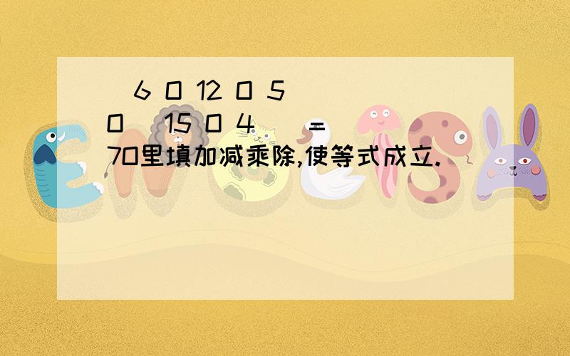 (6 O 12 O 5 ) O (15 O 4 ) = 7O里填加减乘除,使等式成立.