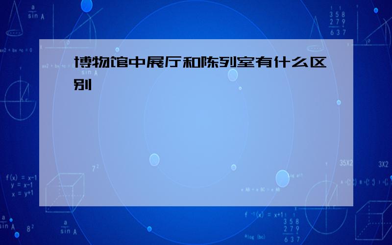 博物馆中展厅和陈列室有什么区别