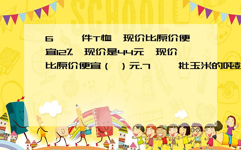 6、 一件T恤,现价比原价便宜12%,现价是44元,现价比原价便宜（ ）元.7、 一批玉米的吨数比它本身的60%还多1/5吨,这批玉米共有（ ）吨.8、 小麦吨数的10%比大豆吨数多20%,小麦有1/3吨,大豆有（