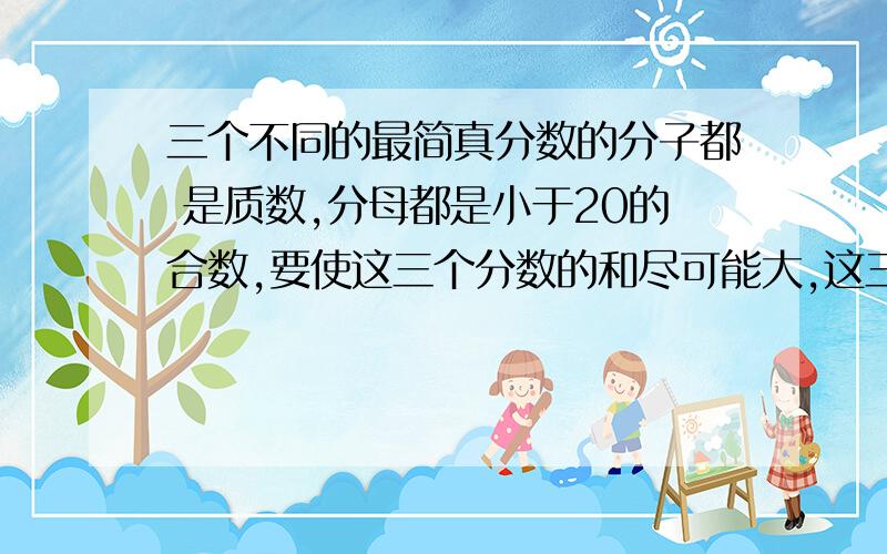 三个不同的最简真分数的分子都 是质数,分母都是小于20的合数,要使这三个分数的和尽可能大,这三个分数是多少?请附解析,讲透,