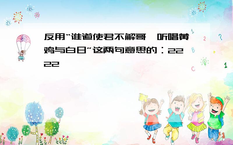 反用“谁道使君不解哥,听唱黄鸡与白日”这两句意思的：2222