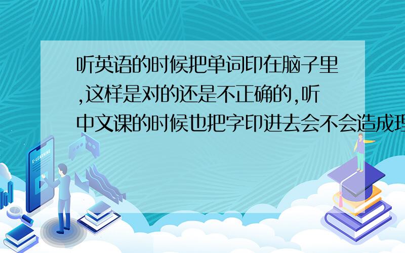 听英语的时候把单词印在脑子里,这样是对的还是不正确的,听中文课的时候也把字印进去会不会造成理解不了呢,我觉得用感知来听课比词组单词印进去比较容易记住并理解