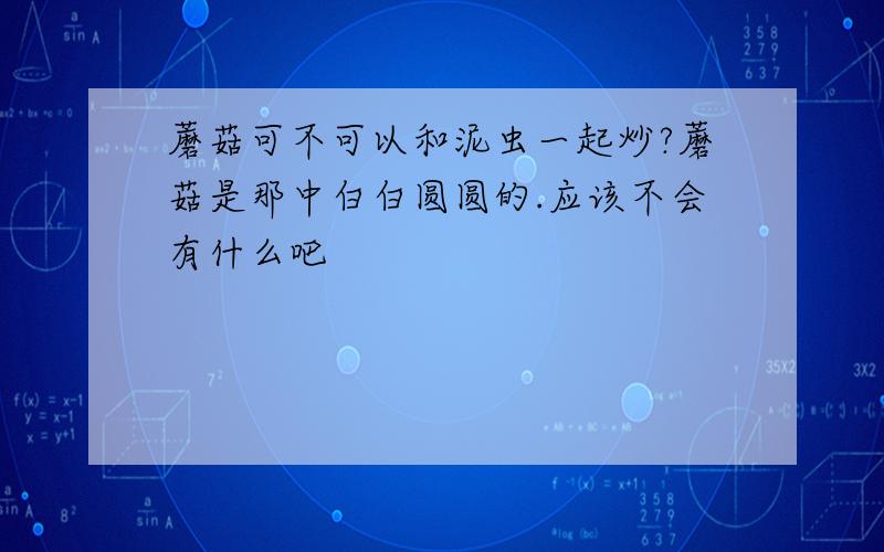 蘑菇可不可以和泥虫一起炒?蘑菇是那中白白圆圆的.应该不会有什么吧