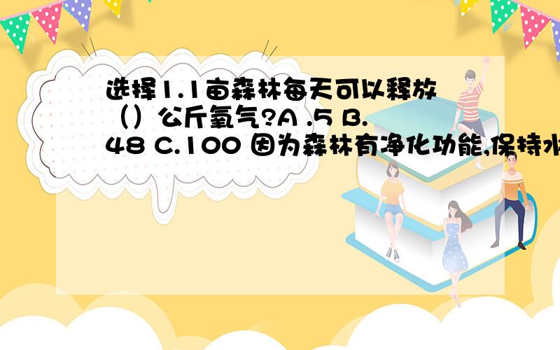 选择1.1亩森林每天可以释放（）公斤氧气?A .5 B.48 C.100 因为森林有净化功能,保持水土流失等功能,森林使人类有2.足够的氧气得以生存,被称为地球的（）?A.心脏 B.肺叶 C.肝脏判断风能是没有污