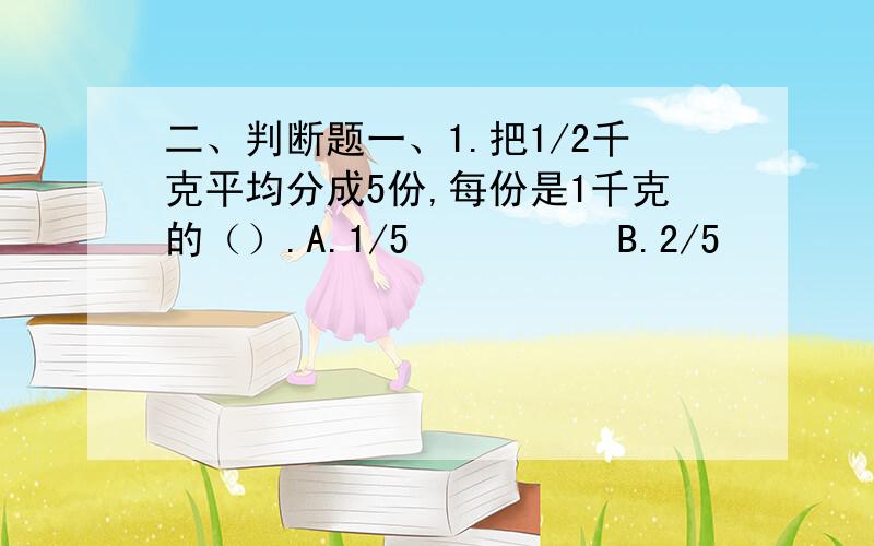 二、判断题一、1.把1/2千克平均分成5份,每份是1千克的（）.A.1/5          B.2/5          C.1/102.把一个长5厘米,宽4厘米、高3厘米的长方体切成两个长方体,下图中（）的切发增加的表面积最大.ABC（