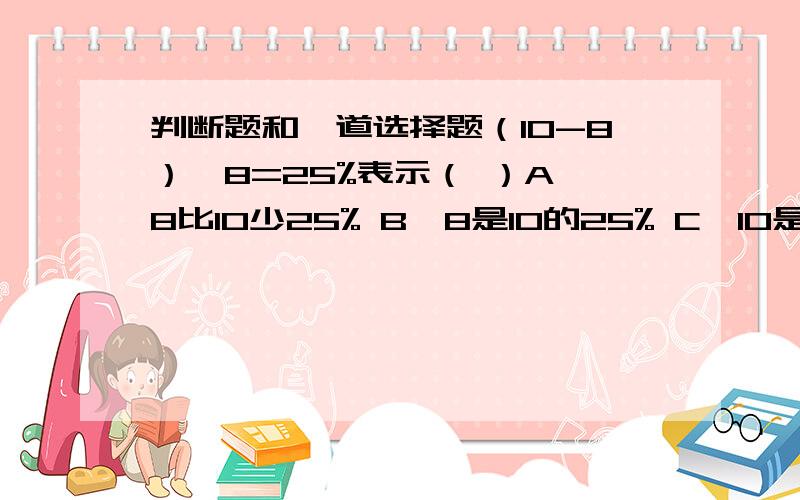 判断题和一道选择题（10-8）÷8=25%表示（ ）A、8比10少25% B、8是10的25% C、10是8的25% D、10比8多25%判断题：1.王叔叔将1万元存入银行,年利率是2.25%,一年后可以从银行取出本金和利息共1022.5元.（