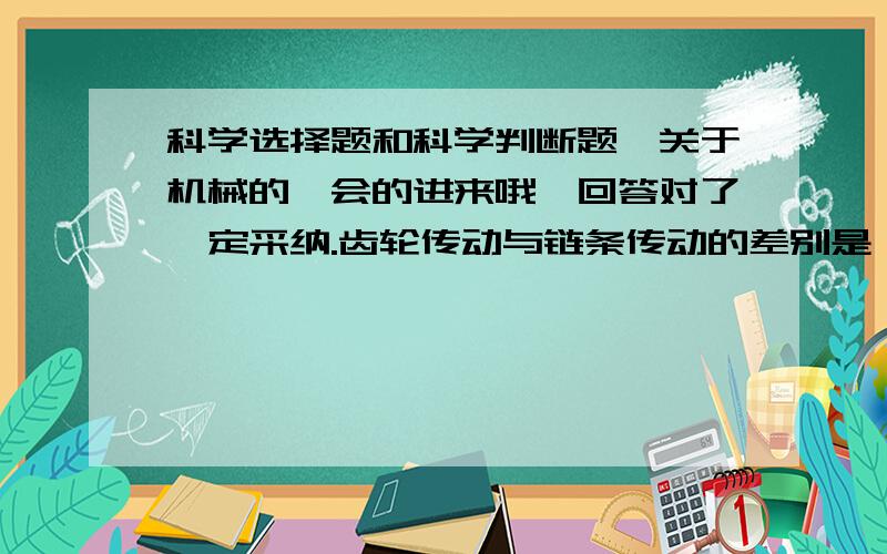 科学选择题和科学判断题、关于机械的、会的进来哦,回答对了一定采纳.齿轮传动与链条传动的差别是（ ）.A、是否能改变力的大小.B、是否能改变用力的方向.C、是否能省力.判断题（）在括