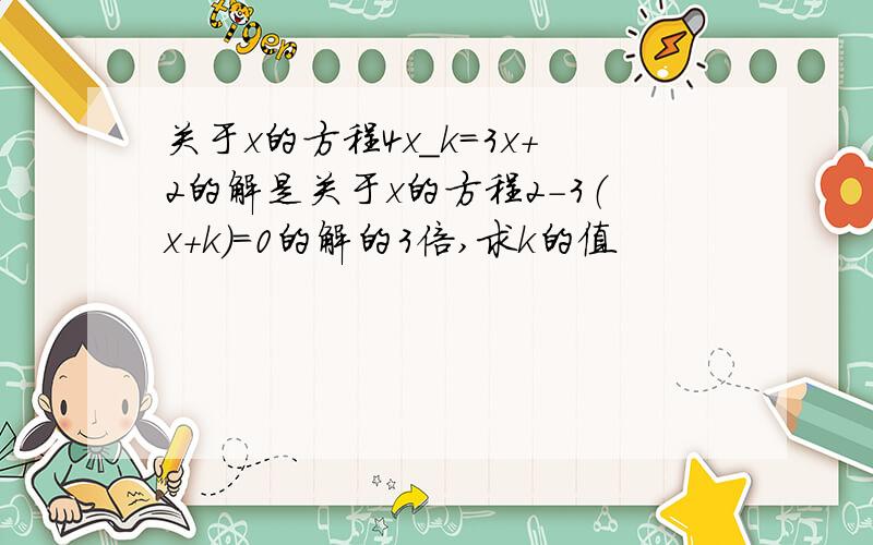 关于x的方程4x_k=3x+2的解是关于x的方程2-3（x+k）=0的解的3倍,求k的值