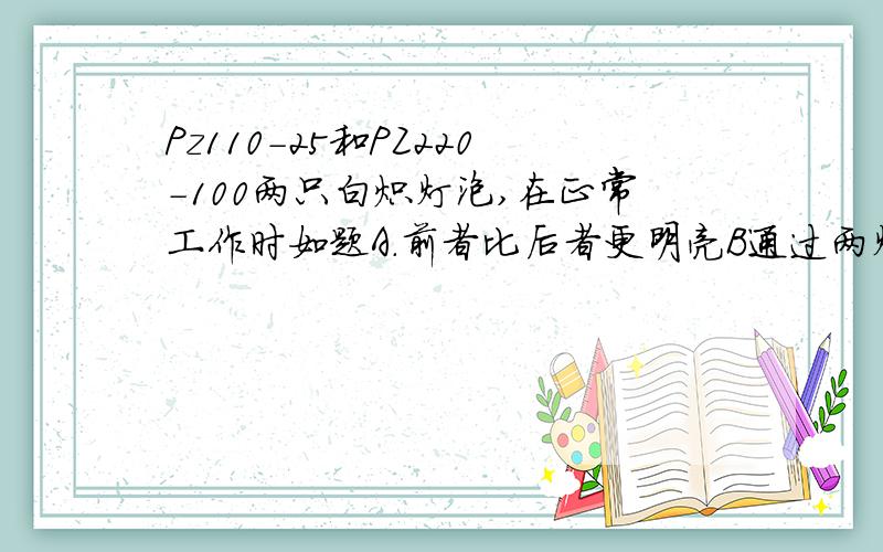 Pz110-25和PZ220-100两只白炽灯泡,在正常工作时如题A.前者比后者更明亮B通过两灯的电流相等C.两灯发光亮度相同D.两灯的电阻相等