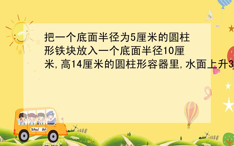 把一个底面半径为5厘米的圆柱形铁块放入一个底面半径10厘米,高14厘米的圆柱形容器里,水面上升3厘米,求这个圆柱形铁块的体积?