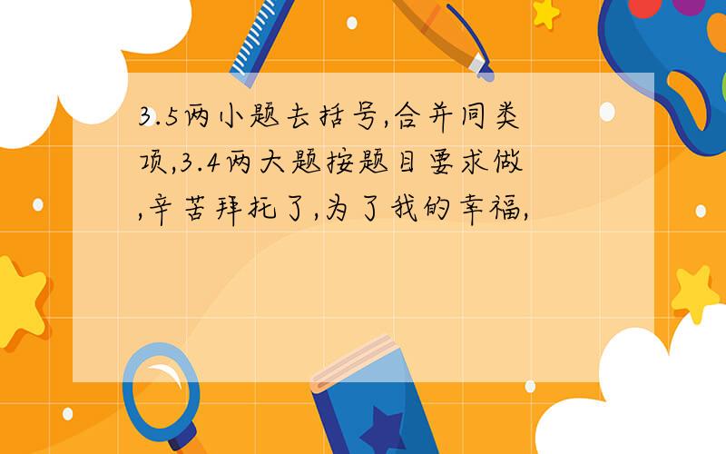 3.5两小题去括号,合并同类项,3.4两大题按题目要求做,辛苦拜托了,为了我的幸福,