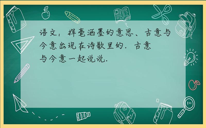 语文：挥毫洒墨的意思、古意与今意出现在诗歌里的.  古意与今意一起说说.