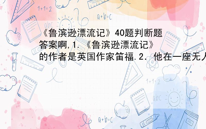 《鲁滨逊漂流记》40题判断题答案啊,1.《鲁滨逊漂流记》的作者是英国作家笛福.2．他在一座无人荒岛上生活多年后,收得一土人为奴,取名“星期四”,后来,这一土人成为他的忠实的仆人和朋