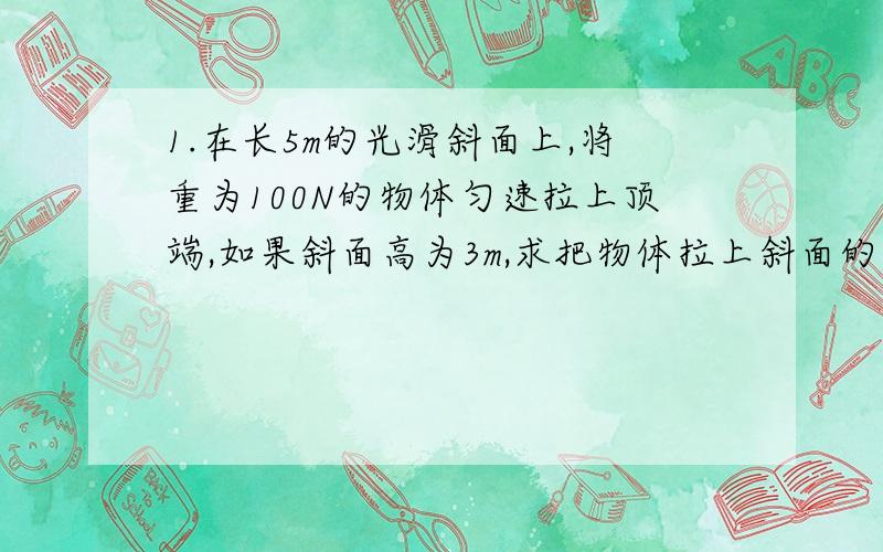 1.在长5m的光滑斜面上,将重为100N的物体匀速拉上顶端,如果斜面高为3m,求把物体拉上斜面的力有多大?这个力比直接提升重物少用多少?2.辘轳的轴半径r=10cm,摇把到轴线的距离R=80cm,利用这个装置